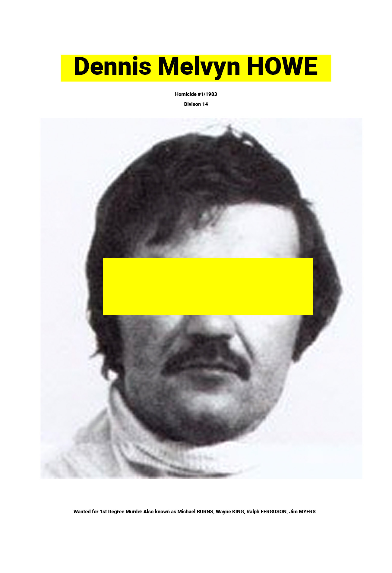 A poster featuring an image of a man with his face partially covered. Text above the image says ‘Homicide #1/1983 Division 14’ and text below the image says ‘Wanted for 1st Degree Murder Also known as Michael BURNS, Wayne KING, Ralph FERGUSON, Jim MYERS’ Howe - A Toronto Star article dated April 23rd, 1983 featuring an article about Dennis Melvyn Howe.